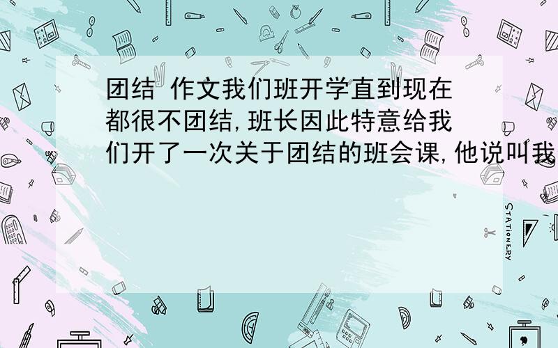 团结 作文我们班开学直到现在都很不团结,班长因此特意给我们开了一次关于团结的班会课,他说叫我们回去写200——600字的作文