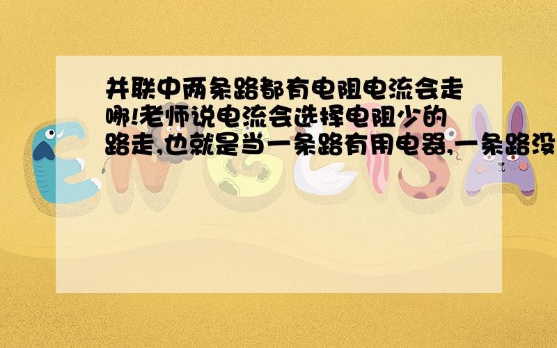 并联中两条路都有电阻电流会走哪!老师说电流会选择电阻少的路走,也就是当一条路有用电器,一条路没有用电器的时候电流会走没有用电器的路.但是第一种情况 如果两条路导线的长度一样,