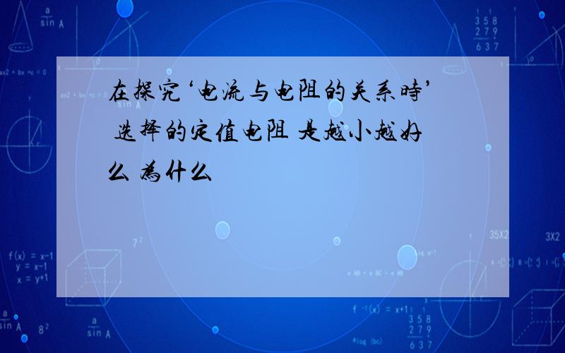 在探究‘电流与电阻的关系时’ 选择的定值电阻 是越小越好么 为什么