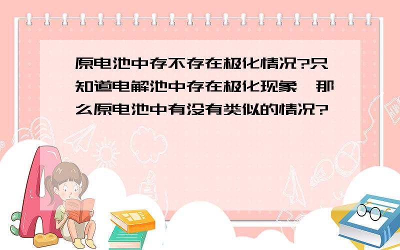 原电池中存不存在极化情况?只知道电解池中存在极化现象,那么原电池中有没有类似的情况?