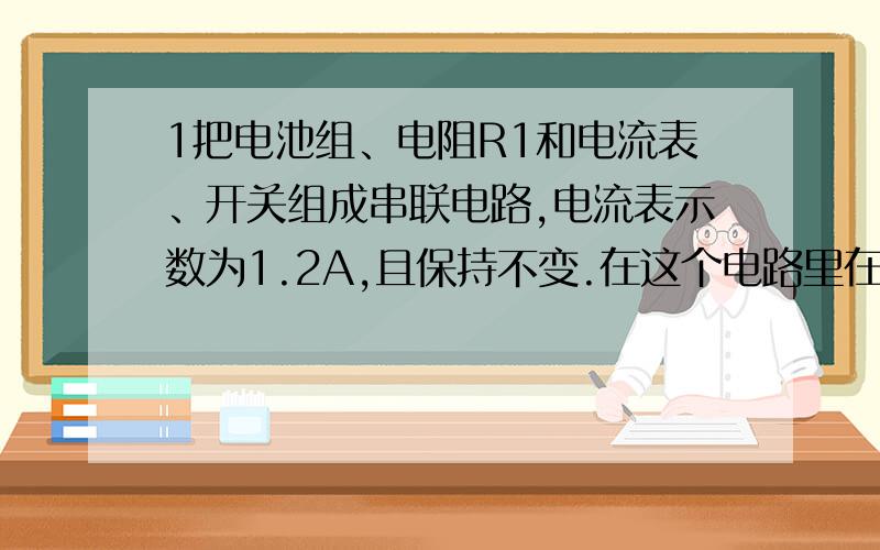 1把电池组、电阻R1和电流表、开关组成串联电路,电流表示数为1.2A,且保持不变.在这个电路里在串联一个10欧姆的电阻R2,电流表的示数减少了0.4A.试求R1的组织和电池组的电压.