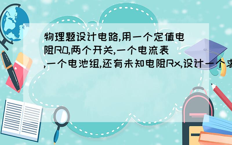 物理题设计电路,用一个定值电阻R0,两个开关,一个电流表,一个电池组,还有未知电阻Rx,设计一个求Rx电阻的电路图.最好说说理由,