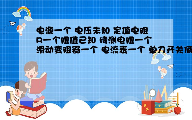 电源一个 电压未知 定值电阻R一个阻值已知 待测电阻一个滑动变阻器一个 电流表一个 单刀开关俩个 导线若干用一些器材 求未知电阻的表达式 俩种方法