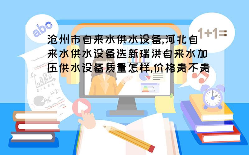 沧州市自来水供水设备,河北自来水供水设备选新瑞洪自来水加压供水设备质量怎样,价格贵不贵