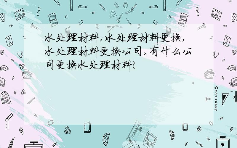 水处理材料,水处理材料更换,水处理材料更换公司,有什么公司更换水处理材料?