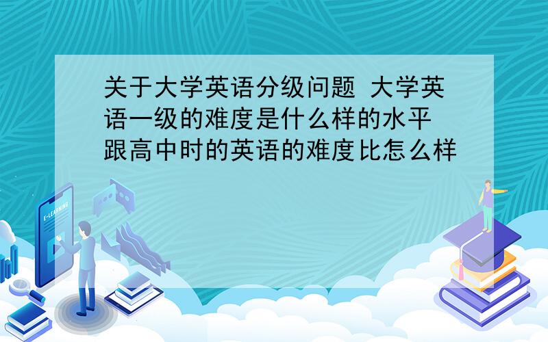 关于大学英语分级问题 大学英语一级的难度是什么样的水平 跟高中时的英语的难度比怎么样