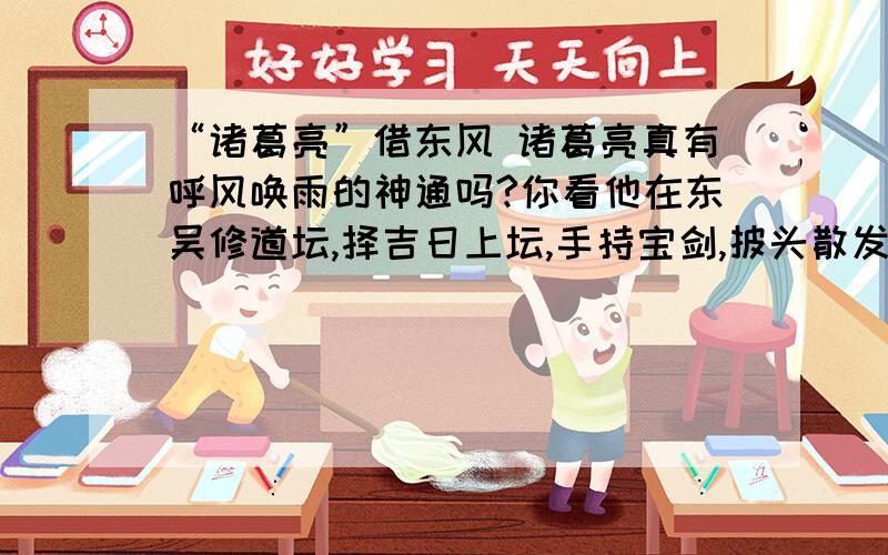 “诸葛亮”借东风 诸葛亮真有呼风唤雨的神通吗?你看他在东吴修道坛,择吉日上坛,手持宝剑,披头散发,口中念念有词,装神弄鬼,还真把东风给“借”来了.其实,正如小说所描述,诸葛亮只不过