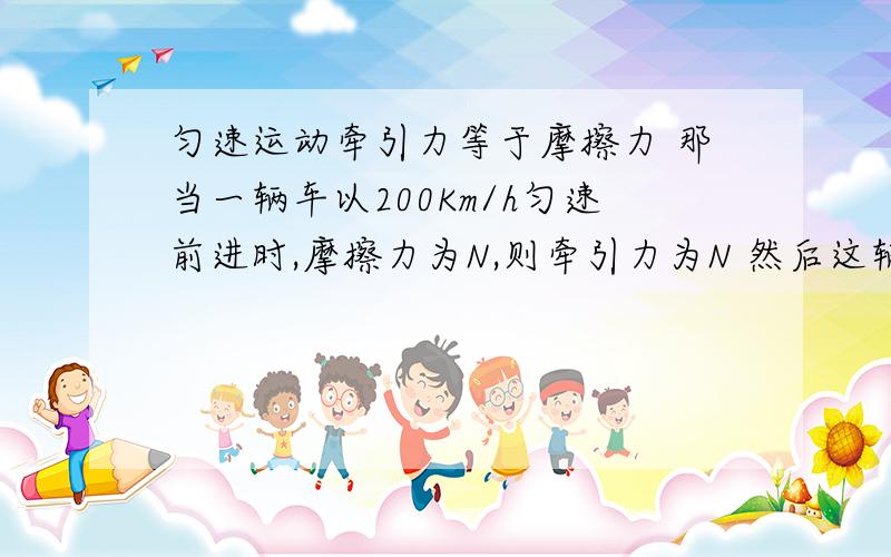 匀速运动牵引力等于摩擦力 那当一辆车以200Km/h匀速前进时,摩擦力为N,则牵引力为N 然后这辆车再以400Km/h匀速前进,摩擦力不还是N吗,可牵引力却不是N了为什么?