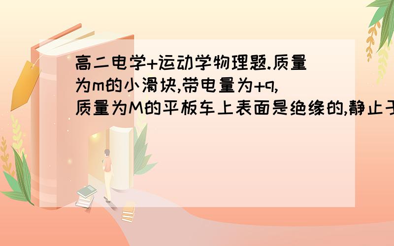 高二电学+运动学物理题.质量为m的小滑块,带电量为+q,质量为M的平板车上表面是绝缘的,静止于光滑的水平面上,小滑块与平板车上表面之间的动摩擦因素为μ.现在小滑块以水平向右的初速度V0