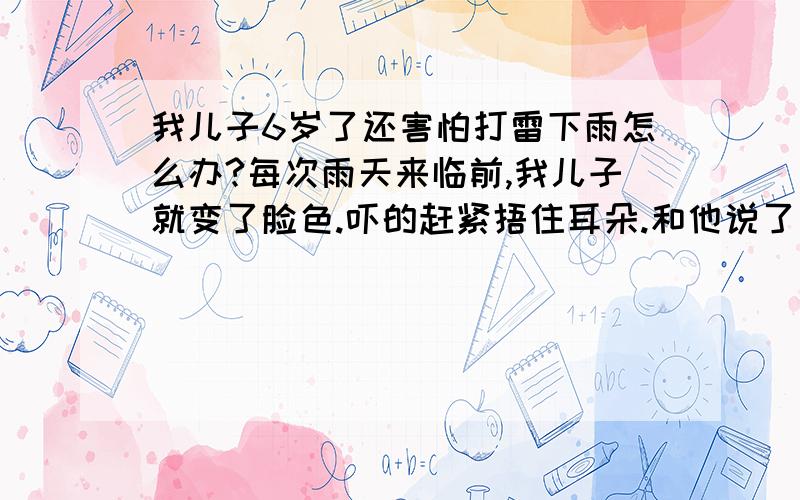 我儿子6岁了还害怕打雷下雨怎么办?每次雨天来临前,我儿子就变了脸色.吓的赶紧捂住耳朵.和他说了下雨打雷的道理也无济于事.下次照样这样.真心痛.性格属于外向型的.人也比较活泼.以前害