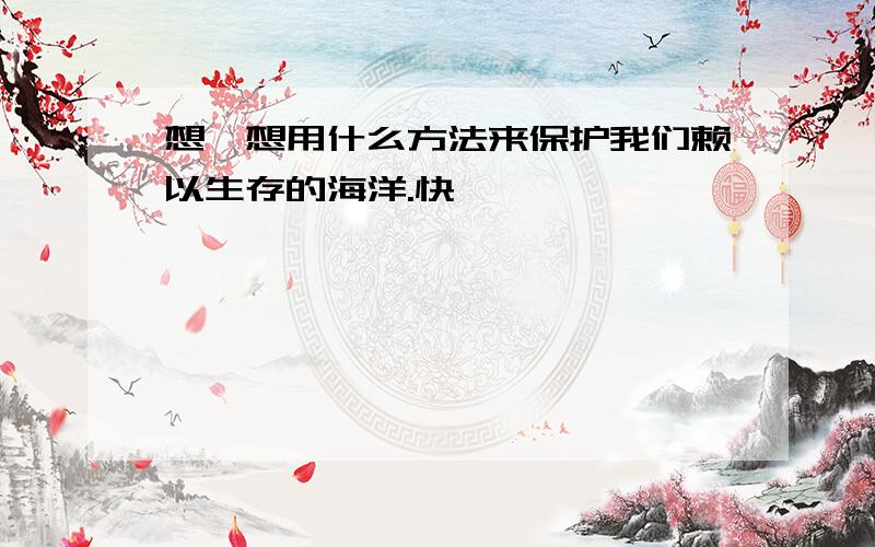 想一想用什么方法来保护我们赖以生存的海洋.快