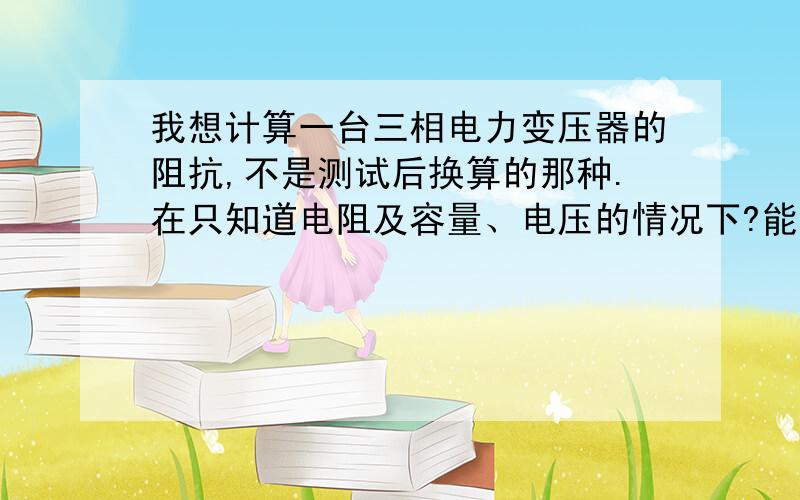 我想计算一台三相电力变压器的阻抗,不是测试后换算的那种.在只知道电阻及容量、电压的情况下?能计算的出来吗?如果不能需要哪些参数?