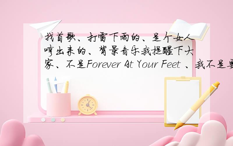 找首歌、打雷下雨的、是个女人哼出来的、背景音乐我提醒下大家、不是Forever At Your Feet 、我不是要这个.是一首很悲伤的背景音乐.也是打雷下雨的、是一个女人哼的.有知道的我可以加分.