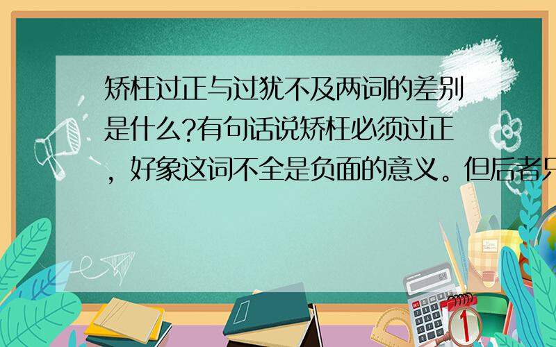 矫枉过正与过犹不及两词的差别是什么?有句话说矫枉必须过正，好象这词不全是负面的意义。但后者只有负面意义。