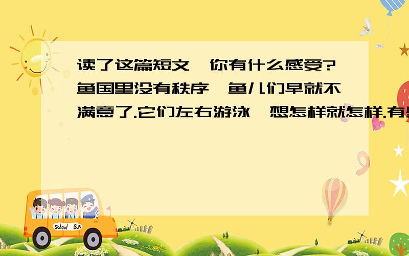 读了这篇短文,你有什么感受?鱼国里没有秩序,鱼儿们早就不满意了.它们左右游泳,想怎样就怎样.有些鱼想聚在一起,其他鱼就从中间闯过去,或者挡住它们的路；力气大的鱼用尾巴打击力气小