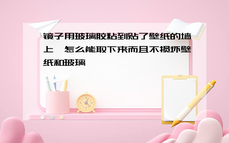 镜子用玻璃胶粘到贴了壁纸的墙上,怎么能取下来而且不损坏壁纸和玻璃