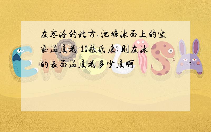 在寒冷的北方,池塘冰面上的空气温度为-10摄氏度,则在冰的表面温度为多少度啊