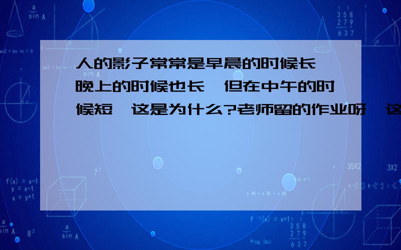 人的影子常常是早晨的时候长,晚上的时候也长,但在中午的时候短,这是为什么?老师留的作业呀,这老师狠,