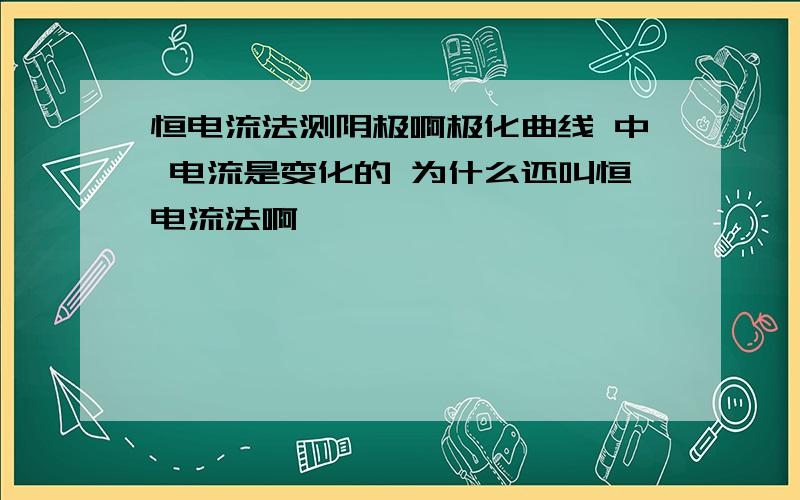 恒电流法测阴极啊极化曲线 中 电流是变化的 为什么还叫恒电流法啊