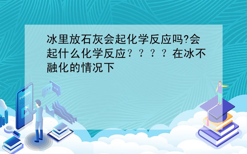 冰里放石灰会起化学反应吗?会起什么化学反应？？？？在冰不融化的情况下