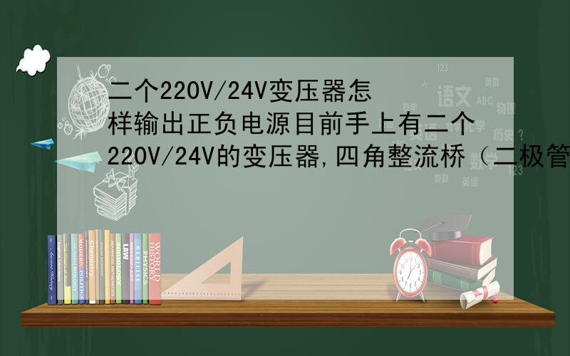 二个220V/24V变压器怎样输出正负电源目前手上有二个220V/24V的变压器,四角整流桥（二极管也有）电容等元件,怎么样连接才能得到正负电源.如果能得到正负电源的话电压有正多少V负多少V?最好