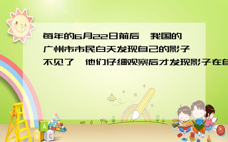 每年的6月22日前后,我国的广州市市民白天发现自己的影子不见了,他们仔细观察后才发现影子在自己的脚下.为什么会这样?