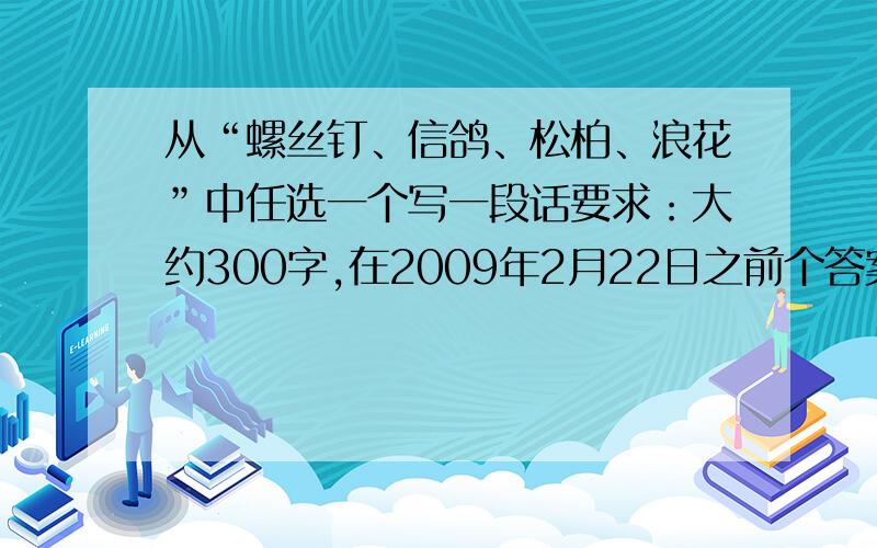 从“螺丝钉、信鸽、松柏、浪花”中任选一个写一段话要求：大约300字,在2009年2月22日之前个答案