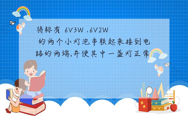 将标有 6V3W .6V2W 的两个小灯泡串联起来接到电路的两端,并使其中一盏灯正常