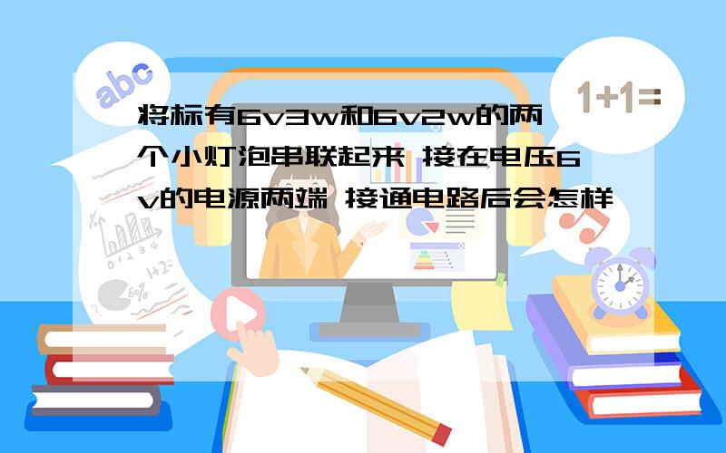 将标有6v3w和6v2w的两个小灯泡串联起来 接在电压6v的电源两端 接通电路后会怎样