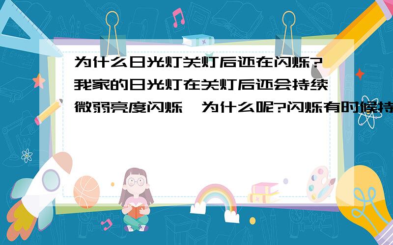 为什么日光灯关灯后还在闪烁?我家的日光灯在关灯后还会持续微弱亮度闪烁,为什么呢?闪烁有时候持续几分钟,有时候一直闪烁,直到再次开启.换过灯管以后仍然是这样,