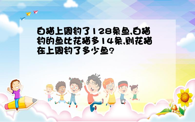 白猫上周钓了128条鱼,白猫钓的鱼比花猫多14条,则花猫在上周钓了多少鱼?