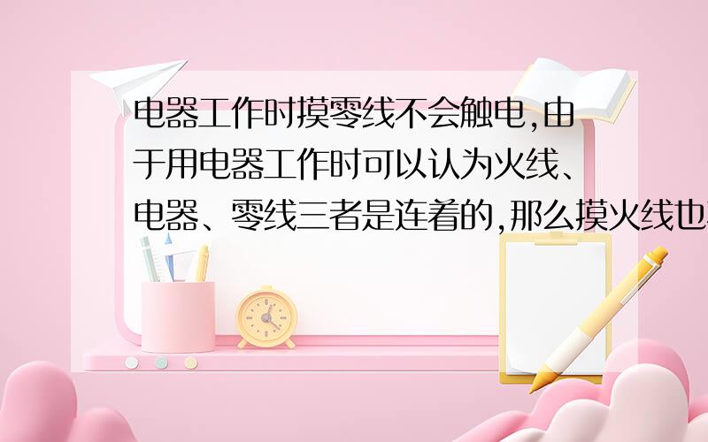 电器工作时摸零线不会触电,由于用电器工作时可以认为火线、电器、零线三者是连着的,那么摸火线也不会有事摸两颗线要分情况来看.1、电器不工作时,也就是有一个插座安在墙上.手摸火线