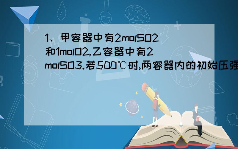 1、甲容器中有2molSO2和1molO2,乙容器中有2molSO3.若500℃时,两容器内的初始压强相等,甲容器保持压强不变,乙容器维持容积不变,两容器内的化学反应到平衡后,下列说法正确的是：A、容器内气体