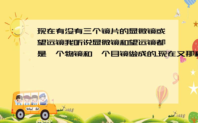 现在有没有三个镜片的显微镜或望远镜我听说显微镜和望远镜都是一个物镜和一个目镜做成的.现在又那种除了目镜物镜还有其他镜片的显微、望远镜吗 就是一共3个或更多凸透镜（或凹透镜