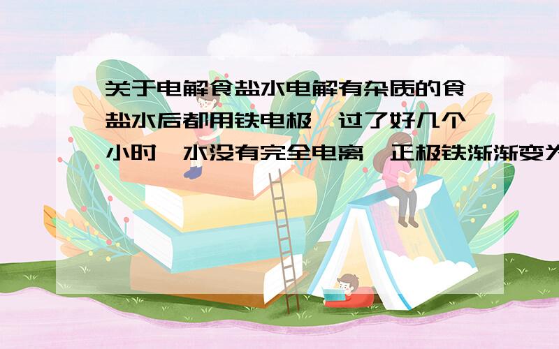 关于电解食盐水电解有杂质的食盐水后都用铁电极,过了好几个小时,水没有完全电离,正极铁渐渐变为氯化铁腐蚀,溶液有红色、墨绿色、褐色,过滤后为淡黄色透明液体,问这是什么?是氢氧化钠