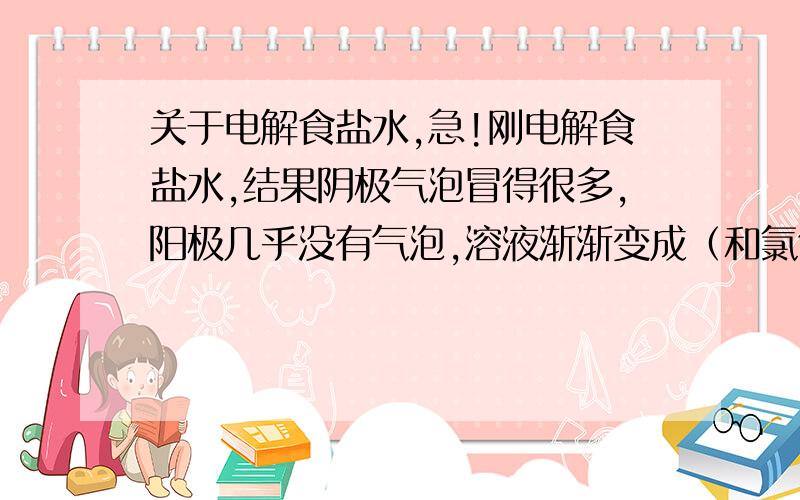 关于电解食盐水,急!刚电解食盐水,结果阴极气泡冒得很多,阳极几乎没有气泡,溶液渐渐变成（和氯气颜色一样的那种）,容器中也产生很多黄绿色的沉淀物……黄绿色液体和沉淀物是什么?注：