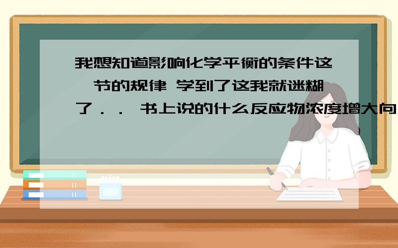 我想知道影响化学平衡的条件这一节的规律 学到了这我就迷糊了．． 书上说的什么反应物浓度增大向正反应移动,压强增大向体积小的移动,温度增大向吸热方向移动,这些我都明白 可是做题