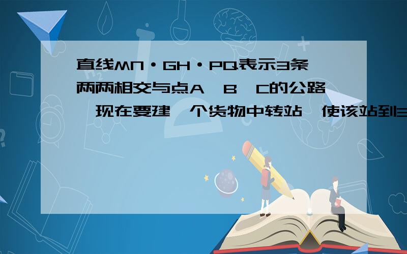 直线MN·GH·PQ表示3条两两相交与点A`B`C的公路,现在要建一个货物中转站,使该站到3条公路的距离相等注意：1.有4个这样的中转站2.要用直尺和圆规操作确定