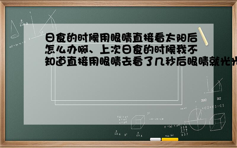 日食的时候用眼睛直接看太阳后怎么办啊、上次日食的时候我不知道直接用眼睛去看了几秒后眼睛就光光了啦现在眼睛越来越坏了.、连几米前人的样子都看不怎么清楚、怎么办啊、急啊、拜