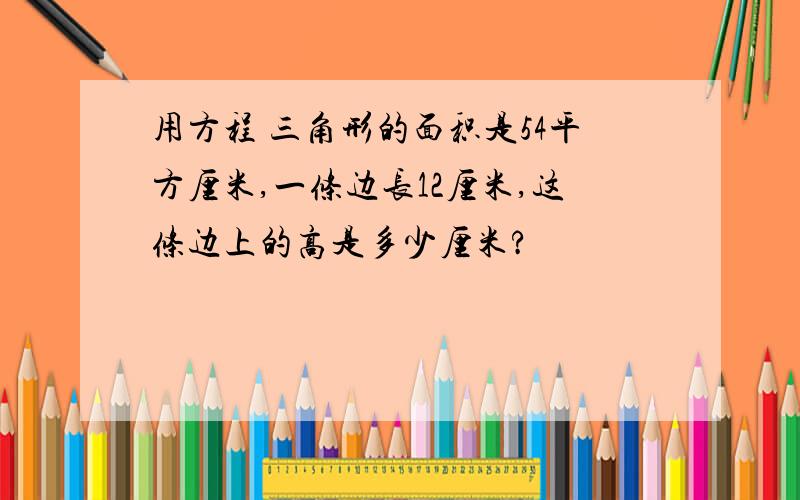 用方程 三角形的面积是54平方厘米,一条边长12厘米,这条边上的高是多少厘米?