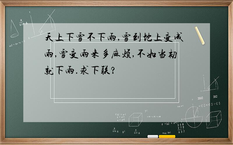 天上下雪不下雨,雪到地上变成雨,雪变雨来多麻烦,不如当初就下雨.求下联?