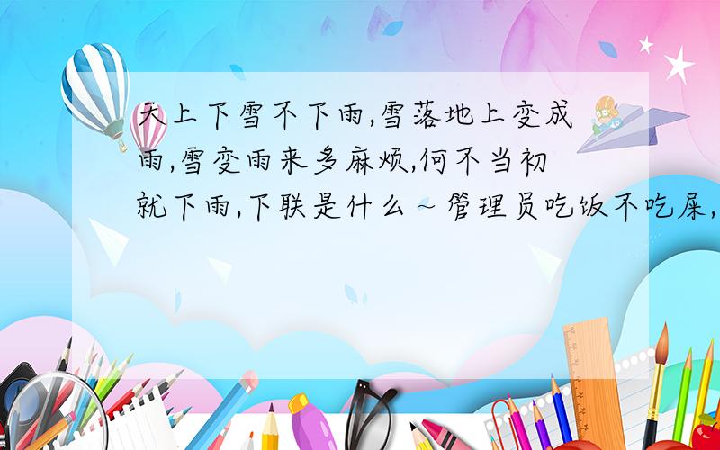 天上下雪不下雨,雪落地上变成雨,雪变雨来多麻烦,何不当初就下雨,下联是什么～管理员吃饭不吃屎,饭到肚里变成屎,变成屎来多麻烦,和不当初就吃屎.