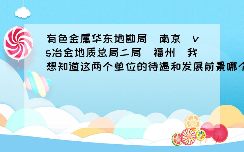 有色金属华东地勘局（南京）vs冶金地质总局二局（福州）我想知道这两个单位的待遇和发展前景哪个更好些?能具体对比一下就好（时间紧,本人50分全部贡献）