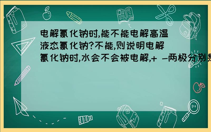 电解氯化钠时,能不能电解高温液态氯化钠?不能,则说明电解氯化钠时,水会不会被电解,+ -两极分别是什么,有示意图追加