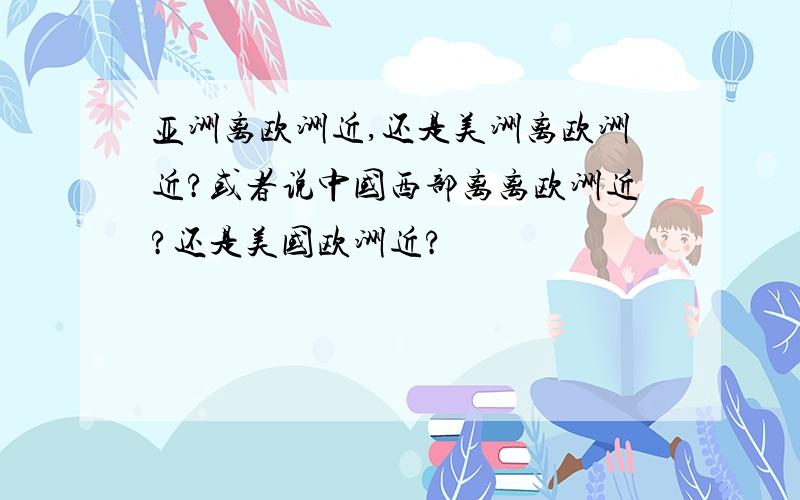 亚洲离欧洲近,还是美洲离欧洲近?或者说中国西部离离欧洲近?还是美国欧洲近?