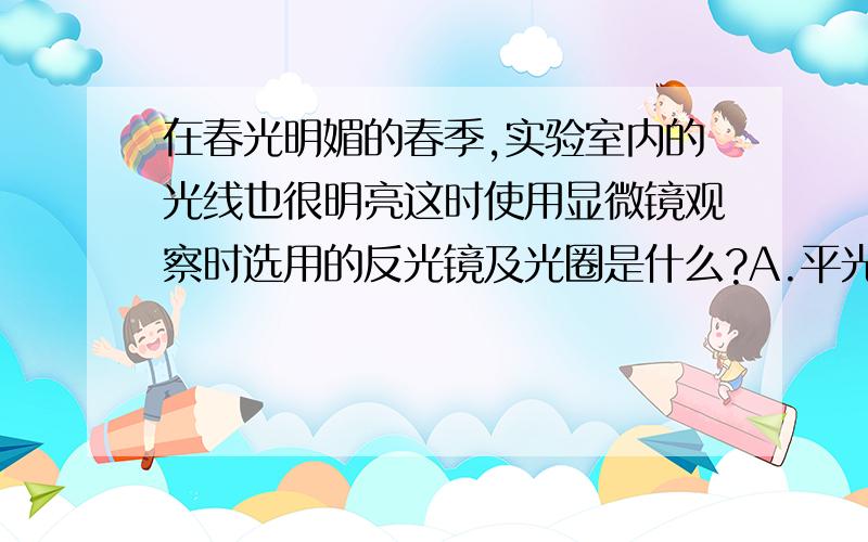 在春光明媚的春季,实验室内的光线也很明亮这时使用显微镜观察时选用的反光镜及光圈是什么?A.平光镜,大光圈 B.平光镜,小光圈 C.凹面镜,大光圈 D.凹面镜,小光圈在其中选一个