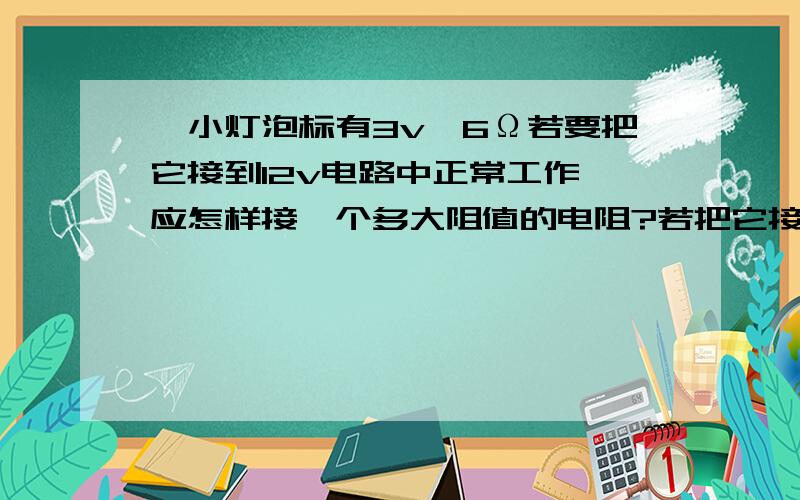 一小灯泡标有3v,6Ω若要把它接到12v电路中正常工作,应怎样接一个多大阻值的电阻?若把它接入2A电路中,应怎样连接一个阻值多大的电阻?