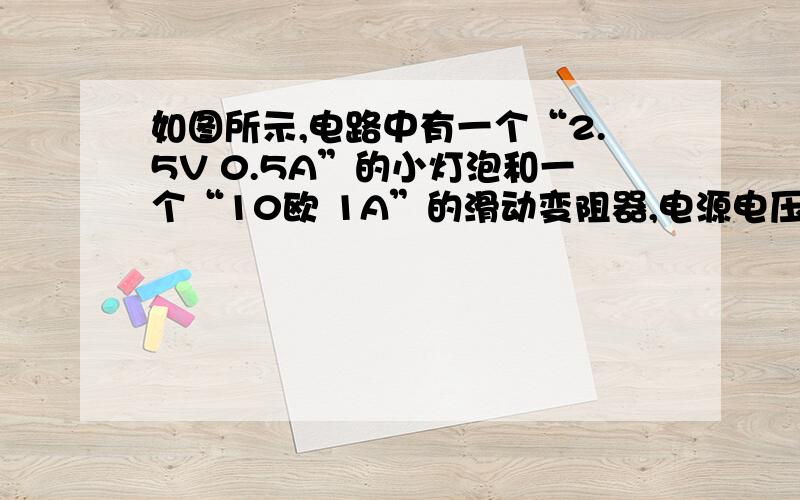 如图所示,电路中有一个“2.5V 0.5A”的小灯泡和一个“10欧 1A”的滑动变阻器,电源电压为3V,求：  （1）当小灯泡正常工作时,滑动变阻器接入电路中的阻值为多少（2）当滑动变阻器的滑片移动