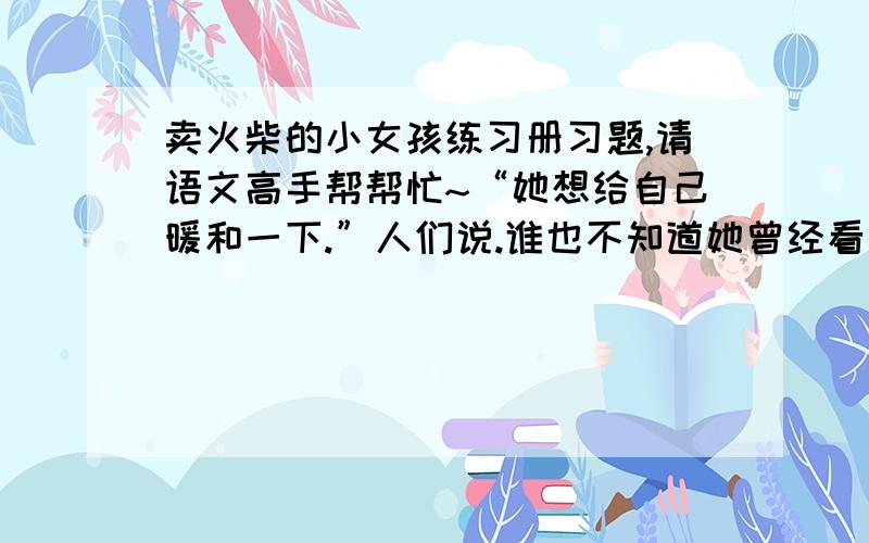 卖火柴的小女孩练习册习题,请语文高手帮帮忙~“她想给自己暖和一下.”人们说.谁也不知道她曾经看到过多么美丽的东西,她曾经多么幸福,跟着她奶奶一起走向新年的幸福中去.（1）小女孩