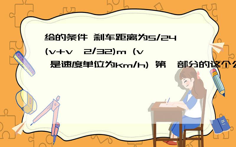 给的条件 刹车距离为5/24(v+v^2/32)m (v 是速度单位为km/h) 第一部分的这个公式 是驾驶员的反应刹车距离,第二部分是踩刹车的刹车距离 两辆车相距35米 第一辆车速度为45km/h 第一辆车紧急刹车 第